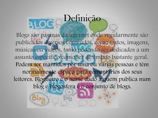 Definição
Blogs são páginas da internet onde regularmente são
publicados diversos conteúdos, como textos, imagens,
músicas ou vídeos, tanto podendo ser dedicados a um
assunto específico como ser de âmbito bastante geral.
Podem ser mantidos por uma ou várias pessoas e têm
normalmente espaço para comentários dos seus
leitores. Blogueiro é o nome dado a quem publica num
blog e blogosfera é o conjunto de blogs.
 