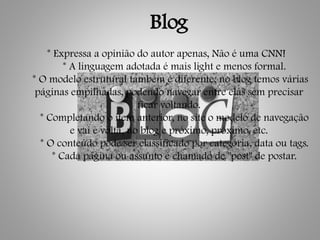 Blog
* Expressa a opinião do autor apenas, Não é uma CNN!
* A linguagem adotada é mais light e menos formal.
* O modelo estrutural também é diferente, no blog temos várias
páginas empilhadas, podendo navegar entre elas sem precisar
ficar voltando.
* Completando o item anterior, no site o modelo de navegação
e vai e volta, no blog e próximo, próximo, etc.
* O conteúdo pode ser classificado por categoria, data ou tags.
* Cada página ou assunto é chamado de "post" de postar.
 