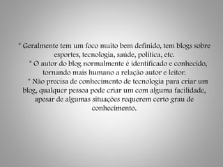 * Geralmente tem um foco muito bem definido, tem blogs sobre
esportes, tecnologia, saúde, política, etc.
* O autor do blog normalmente é identificado e conhecido,
tornando mais humano a relação autor e leitor.
* Não precisa de conhecimento de tecnologia para criar um
blog, qualquer pessoa pode criar um com alguma facilidade,
apesar de algumas situações requerem certo grau de
conhecimento.
 