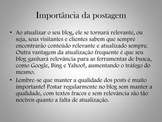 Importância da postagem
• Ao atualizar o seu blog, ele se tornará relevante, ou
seja, seus visitantes e clientes sabem que sempre
encontrarão conteúdo relevante e atualizado sempre.
Outra vantagem da atualização frequente é que seu
blog ganhará relevância para as ferramentas de busca,
como Google, Bing e Yahoo!, aumentando o tráfego do
mesmo.
• Lembre-se que manter a qualidade dos posts é muito
importante! Postar regularmente no blog sem manter a
qualidade, com textos fracos e sem relevância são tão
nocivos quanto a falta de atualização.
 