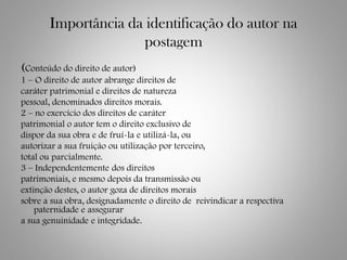 Importância da identificação do autor na
postagem
(Conteúdo do direito de autor)
1 – O direito de autor abrange direitos de
caráter patrimonial e direitos de natureza
pessoal, denominados direitos morais.
2 – no exercício dos direitos de caráter
patrimonial o autor tem o direito exclusivo de
dispor da sua obra e de fruí-la e utilizá-la, ou
autorizar a sua fruição ou utilização por terceiro,
total ou parcialmente.
3 – Independentemente dos direitos
patrimoniais, e mesmo depois da transmissão ou
extinção destes, o autor goza de direitos morais
sobre a sua obra, designadamente o direito de reivindicar a respectiva
paternidade e assegurar
a sua genuinidade e integridade.
 