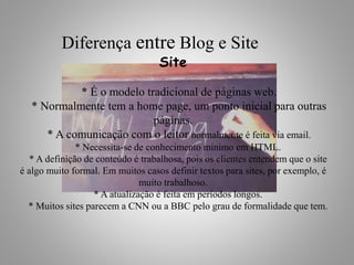 Site
* É o modelo tradicional de páginas web.
* Normalmente tem a home page, um ponto inicial para outras
páginas.
* A comunicação com o leitor normalmente é feita via email.
* Necessita-se de conhecimento mínimo em HTML.
* A definição de conteúdo é trabalhosa, pois os clientes entendem que o site
é algo muito formal. Em muitos casos definir textos para sites, por exemplo, é
muito trabalhoso.
* A atualização é feita em períodos longos.
* Muitos sites parecem a CNN ou a BBC pelo grau de formalidade que tem.
Diferença entre Blog e Site
 