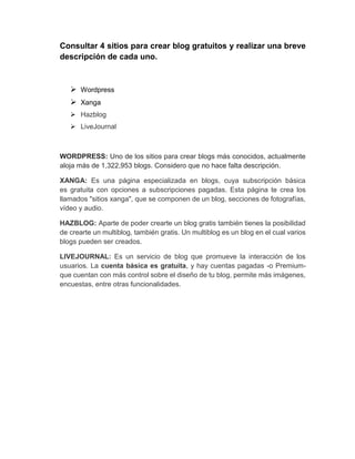 Consultar 4 sitios para crear blog gratuitos y realizar una breve
descripción de cada uno.
 Wordpress
 Xanga
 Hazblog
 LiveJournal
WORDPRESS: Uno de los sitios para crear blogs más conocidos, actualmente
aloja más de 1,322,953 blogs. Considero que no hace falta descripción.
XANGA: Es una página especializada en blogs, cuya subscripción básica
es gratuita con opciones a subscripciones pagadas. Esta página te crea los
llamados "sitios xanga", que se componen de un blog, secciones de fotografías,
vídeo y audio.
HAZBLOG: Aparte de poder crearte un blog gratis también tienes la posibilidad
de crearte un multiblog, también gratis. Un multiblog es un blog en el cual varios
blogs pueden ser creados.
LIVEJOURNAL: Es un servicio de blog que promueve la interacción de los
usuarios. La cuenta básica es gratuita, y hay cuentas pagadas -o Premium-
que cuentan con más control sobre el diseño de tu blog, permite más imágenes,
encuestas, entre otras funcionalidades.
 