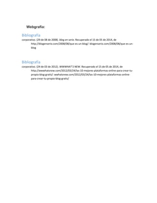 Webgrafía:
Bibliografía
corporativo. (29 de 08 de 2008). blog en serio. Recuperado el 15 de 05 de 2014, de
http://blogenserio.com/2008/08/que-es-un-blog/: blogenserio.com/2008/08/que-es-un-
blog
Bibliografía
corporativo. (24 de 03 de 2012). WWWHAT´S NEW. Recuperado el 15 de 05 de 2014, de
http://wwwhatsnew.com/2012/03/24/las-10-mejores-plataformas-online-para-crear-tu-
propio-blog-gratis/: wwhatsnew.com/2012/03/24/las-10-mejores-plataformas-online-
para-crear-tu-propio-blog-gratis/
 