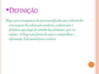 •DEFINIÇÃO
Blog é uma consequência do processounificador que a internet fez
com os povos Na cultura pós-moderna, a informação é
dinâmica, quer fugir do controle das estruturas, quer ser
exposta . O blog é uma forma de expor e compartilhar a
informação. É do pessoal para o coletivo.
 