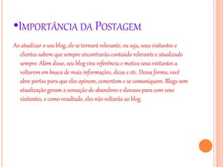 •IMPORTÂNCIA DA POSTAGEM
Ao atualizar o seu blog, ele se tornará relevante, ou seja, seus visitantes e
clientes sabem que sempre encontrarão conteúdo relevante e atualizado
sempre. Além disso, seu blog vira referência e motiva seus visitantes a
voltarem em busca de mais informações, dicas e etc. Dessa forma, você
abre portas para que eles opinem, comentem e se comuniquem. Blogs sem
atualização geram a sensação de abandono e descaso para com seus
visitantes, e como resultado, eles não voltarão ao blog.
 