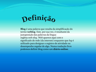 Blog é uma palavra que resulta da simplificação do
termo weblog. Este, por sua vez, é resultante da
justaposição das palavras da língua
inglesa web elog. Web aparece aqui com o
significado de rede (da internet) enquanto que log é
utilizado para designar o registro de atividade ou
desempenho regular de algo. Numa tradução livre
podemos definir blog como um diário online.
 
