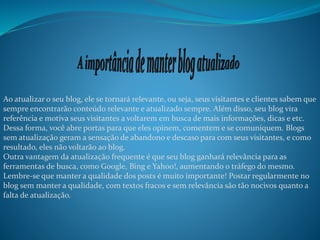 Ao atualizar o seu blog, ele se tornará relevante, ou seja, seus visitantes e clientes sabem que
sempre encontrarão conteúdo relevante e atualizado sempre. Além disso, seu blog vira
referência e motiva seus visitantes a voltarem em busca de mais informações, dicas e etc.
Dessa forma, você abre portas para que eles opinem, comentem e se comuniquem. Blogs
sem atualização geram a sensação de abandono e descaso para com seus visitantes, e como
resultado, eles não voltarão ao blog.
Outra vantagem da atualização frequente é que seu blog ganhará relevância para as
ferramentas de busca, como Google, Bing e Yahoo!, aumentando o tráfego do mesmo.
Lembre-se que manter a qualidade dos posts é muito importante! Postar regularmente no
blog sem manter a qualidade, com textos fracos e sem relevância são tão nocivos quanto a
falta de atualização.
 