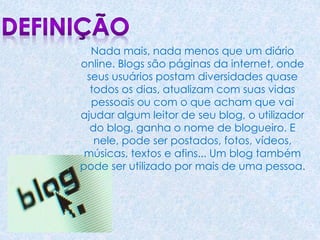 Nada mais, nada menos que um diário
online. Blogs são páginas da internet, onde
seus usuários postam diversidades quase
todos os dias, atualizam com suas vidas
pessoais ou com o que acham que vai
ajudar algum leitor de seu blog, o utilizador
do blog, ganha o nome de blogueiro. E
nele, pode ser postados, fotos, vídeos,
músicas, textos e afins... Um blog também
pode ser utilizado por mais de uma pessoa.
 