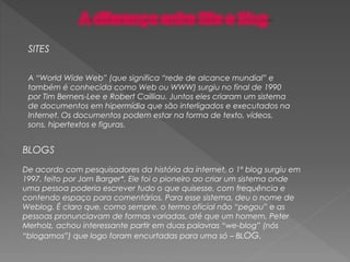 BLOGS
De acordo com pesquisadores da história da internet, o 1º blog surgiu em
1997, feito por Jorn Barger*. Ele foi o pioneiro ao criar um sistema onde
uma pessoa poderia escrever tudo o que quisesse, com frequência e
contendo espaço para comentários. Para esse sistema, deu o nome de
Weblog. É claro que, como sempre, o termo oficial não “pegou” e as
pessoas pronunciavam de formas variadas, até que um homem, Peter
Merholz, achou interessante partir em duas palavras “we-blog” (nós
“blogamos”) que logo foram encurtadas para uma só – BLOG.
SITES
A “World Wide Web” (que significa “rede de alcance mundial” e
também é conhecida como Web ou WWW) surgiu no final de 1990
por Tim Berners-Lee e Robert Cailliau. Juntos eles criaram um sistema
de documentos em hipermídia que são interligados e executados na
Internet. Os documentos podem estar na forma de texto, vídeos,
sons, hipertextos e figuras.
 