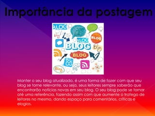 Manter o seu blog atualizado, é uma forma de fazer com que seu
blog se torne relevante, ou seja, seus leitores sempre saberão que
encontrarão notícias novas em seu blog. O seu blog pode se tornar
até uma referência, fazendo assim com que aumente o trafego de
leitores no mesmo, dando espaço para comentários, críticas e
elogios.
 