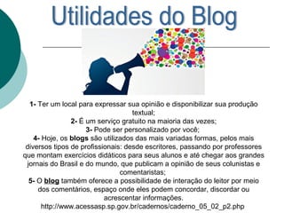 1- Ter um local para expressar sua opinião e disponibilizar sua produção
textual;
2- É um serviço gratuito na maioria das vezes;
3- Pode ser personalizado por você;
4- Hoje, os blogs são utilizados das mais variadas formas, pelos mais
diversos tipos de profissionais: desde escritores, passando por professores
que montam exercícios didáticos para seus alunos e até chegar aos grandes
jornais do Brasil e do mundo, que publicam a opinião de seus colunistas e
comentaristas;
5- O blog também oferece a possibilidade de interação do leitor por meio
dos comentários, espaço onde eles podem concordar, discordar ou
acrescentar informações.
http://www.acessasp.sp.gov.br/cadernos/caderno_05_02_p2.php
 