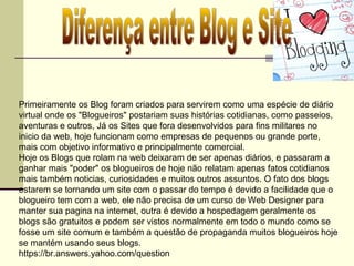 Primeiramente os Blog foram criados para servirem como uma espécie de diário
virtual onde os "Blogueiros" postariam suas histórias cotidianas, como passeios,
aventuras e outros, Já os Sites que fora desenvolvidos para fins militares no
inicio da web, hoje funcionam como empresas de pequenos ou grande porte,
mais com objetivo informativo e principalmente comercial.
Hoje os Blogs que rolam na web deixaram de ser apenas diários, e passaram a
ganhar mais "poder" os blogueiros de hoje não relatam apenas fatos cotidianos
mais também noticias, curiosidades e muitos outros assuntos. O fato dos blogs
estarem se tornando um site com o passar do tempo é devido a facilidade que o
blogueiro tem com a web, ele não precisa de um curso de Web Designer para
manter sua pagina na internet, outra é devido a hospedagem geralmente os
blogs são gratuitos e podem ser vistos normalmente em todo o mundo como se
fosse um site comum e também a questão de propaganda muitos blogueiros hoje
se mantém usando seus blogs.
https://br.answers.yahoo.com/question
 