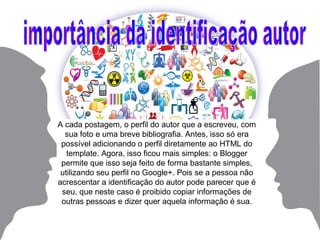 A cada postagem, o perfil do autor que a escreveu, com
sua foto e uma breve bibliografia. Antes, isso só era
possível adicionando o perfil diretamente ao HTML do
template. Agora, isso ficou mais simples: o Blogger
permite que isso seja feito de forma bastante simples,
utilizando seu perfil no Google+. Pois se a pessoa não
acrescentar a identificação do autor pode parecer que é
seu, que neste caso é proibido copiar informações de
outras pessoas e dizer quer aquela informação é sua.
 