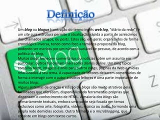 Um blog ou blogue (contração do termo inglês web log, "diário da rede") é
um site cuja estrutura permite a atualização rápida a partir de acréscimos
dos chamados artigos, ou posts. Estes são, em geral, organizados de forma
cronológica inversa, tendo como foco a temática proposta do blog,
podendo ser escritos por um número variável de pessoas, de acordo com a
política do blog.
Muitos blogs fornecem comentários ou notícias sobre um assunto em
particular; outros funcionam mais como diários online. Um blog típico
combina texto, imagens e links para outros blogs, páginas da Web e mídias
relacionadas a seu tema. A capacidade de leitores deixarem comentários de
forma a interagir com o autor e outros leitores é uma parte importante de
muitos blogs.
Alguns sistemas de criação e edição de blogs são muito atrativos pelas
facilidades que oferecem, disponibilizando ferramentas próprias que
dispensam o conhecimento de HTML. A maioria dos blogs são
primariamente textuais, embora uma parte seja focada em temas
exclusivos como arte, fotografia, vídeos, música ou áudio, formando uma
ampla rede demídias sociais. Outro formato é o microblogging, que
consiste em blogs com textos curtos.
 