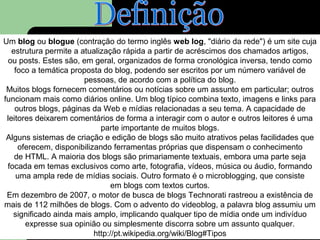 Um blog ou blogue (contração do termo inglês web log, "diário da rede") é um site cuja
estrutura permite a atualização rápida a partir de acréscimos dos chamados artigos,
ou posts. Estes são, em geral, organizados de forma cronológica inversa, tendo como
foco a temática proposta do blog, podendo ser escritos por um número variável de
pessoas, de acordo com a política do blog.
Muitos blogs fornecem comentários ou notícias sobre um assunto em particular; outros
funcionam mais como diários online. Um blog típico combina texto, imagens e links para
outros blogs, páginas da Web e mídias relacionadas a seu tema. A capacidade de
leitores deixarem comentários de forma a interagir com o autor e outros leitores é uma
parte importante de muitos blogs.
Alguns sistemas de criação e edição de blogs são muito atrativos pelas facilidades que
oferecem, disponibilizando ferramentas próprias que dispensam o conhecimento
de HTML. A maioria dos blogs são primariamente textuais, embora uma parte seja
focada em temas exclusivos como arte, fotografia, vídeos, música ou áudio, formando
uma ampla rede de mídias sociais. Outro formato é o microblogging, que consiste
em blogs com textos curtos.
Em dezembro de 2007, o motor de busca de blogs Technorati rastreou a existência de
mais de 112 milhões de blogs. Com o advento do videoblog, a palavra blog assumiu um
significado ainda mais amplo, implicando qualquer tipo de mídia onde um indivíduo
expresse sua opinião ou simplesmente discorra sobre um assunto qualquer.
http://pt.wikipedia.org/wiki/Blog#Tipos
 