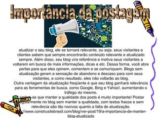 atualizar o seu blog, ele se tornará relevante, ou seja, seus visitantes e
clientes sabem que sempre encontrarão conteúdo relevante e atualizado
sempre. Além disso, seu blog vira referência e motiva seus visitantes a
voltarem em busca de mais informações, dicas e etc. Dessa forma, você abre
portas para que eles opinem, comentem e se comuniquem. Blogs sem
atualização geram a sensação de abandono e descaso para com seus
visitantes, e como resultado, eles não voltarão ao blog.
Outra vantagem da atualização freqüente é que seu blog ganhará relevância
para as ferramentas de busca, como Google, Bing e Yahoo!, aumentando o
tráfego do mesmo.
Lembre-se que manter a qualidade dos posts é muito importante! Postar
regularmente no blog sem manter a qualidade, com textos fracos e sem
relevância são tão nocivos quanto a falta de atualização.
http://www.construsitebrasil.com/blog/ver-post/19/a-importancia-de-manter-
blog-atualizado
 