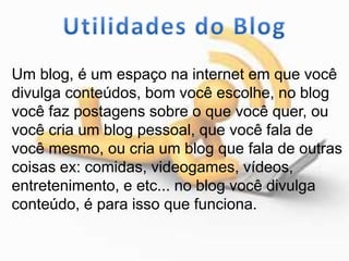 Um blog, é um espaço na internet em que você
divulga conteúdos, bom você escolhe, no blog
você faz postagens sobre o que você quer, ou
você cria um blog pessoal, que você fala de
você mesmo, ou cria um blog que fala de outras
coisas ex: comidas, videogames, vídeos,
entretenimento, e etc... no blog você divulga
conteúdo, é para isso que funciona.
 