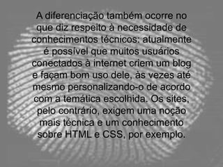 A diferenciação também ocorre no
que diz respeito à necessidade de
conhecimentos técnicos: atualmente
é possível que muitos usuários
conectados à internet criem um blog
e façam bom uso dele, às vezes até
mesmo personalizando-o de acordo
com a temática escolhida. Os sites,
pelo contrário, exigem uma noção
mais técnica e um conhecimento
sobre HTML e CSS, por exemplo.
 