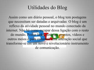 Utilidades do Blog
Assim como um diário pessoal, o blog tem postagens
que necessitam ser datadas e arquivadas O blog é um
reflexo da atividade pessoal no mundo conectado da
internet. Não há como escapar dessa ligação com o resto
do mundo. Postar links, notícias, eventos, vídeos e
outros meios é para construir uma interação social que
transforme-se em um novo e revolucionário instrumento
de comunicação.
 