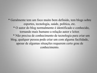 * Geralmente tem um foco muito bem definido, tem blogs sobre
esportes, tecnologia, saúde, política, etc.
* O autor do blog normalmente é identificado e conhecido,
tornando mais humano a relação autor e leitor.
* Não precisa de conhecimento de tecnologia para criar um
blog, qualquer pessoa pode criar um com alguma facilidade,
apesar de algumas situações requerem certo grau de
conhecimento.
 