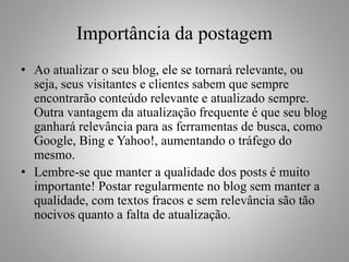 Importância da postagem
• Ao atualizar o seu blog, ele se tornará relevante, ou
seja, seus visitantes e clientes sabem que sempre
encontrarão conteúdo relevante e atualizado sempre.
Outra vantagem da atualização frequente é que seu blog
ganhará relevância para as ferramentas de busca, como
Google, Bing e Yahoo!, aumentando o tráfego do
mesmo.
• Lembre-se que manter a qualidade dos posts é muito
importante! Postar regularmente no blog sem manter a
qualidade, com textos fracos e sem relevância são tão
nocivos quanto a falta de atualização.
 
