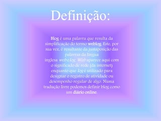 Definição:
Blog é uma palavra que resulta da
simplificação do termo weblog. Este, por
sua vez, é resultante da justaposição das
palavras da língua
inglesa web elog. Web aparece aqui com
o significado de rede (da internet)
enquanto que log é utilizado para
designar o registro de atividade ou
desempenho regular de algo. Numa
tradução livre podemos definir blog como
um diário online.
 