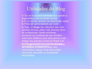 Utilidades do Blog
1- Ter um local para expressar sua opinião e
disponibilizar sua produção textual;
2- É um serviço gratuito na maioria das vezes;
3- Pode ser personalizado por você;
4- Hoje, os blogs são utilizados das mais
variadas formas, pelos mais diversos tipos
de profissionais: desde escritores,
passando por professores que montam
exercícios didáticos para seus alunos e até
chegar aos grandes jornais do Brasil e do
mundo, que publicam a opinião de seus
colunistas e comentaristas;
5- O blog também oferece a possibilidade
de interação do leitor por meio dos
comentários, espaço onde eles podem
concordar, discordar ou acrescentar
informações.
 