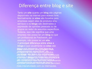 Diferença entre blog e site
Tanto um site quanto um blog são páginas
disponíveis na internet para acesso livre.
Normalmente os sites são focados para
empresas sejam elas de produtos e/ou
serviços e os blogs são destinados a
expressão de opiniões pessoais ou de
grupos ao redor de assuntos específicos.
Todavia, isso não significa que uma
empresa não possa ter um blog ou que
um profissional de Patchwork, por
exemplo, não possa ter um site.
A principal diferença entre sites e
blogs é que usualmente os sites são
feitos sob demanda, com layouts e
programações específicas. Já
os blogs são feitos em plataformas
prontas e possuem limitações em termos
de cadastramento de informações e
principalmente aspectos de layout.
Sites transmitem uma imagem mais
profissional dos serviços e produtos
ofertados. Tendem a ser mais tradicionais
e formais. Blogs são mais espontâneos e
tem conteúdos mais flexíveis, expressando
opiniões pessoais. Normalmente permitem
mais interatividade com os internautas.
 