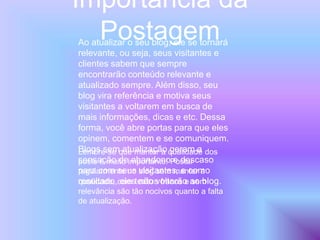 Importância da
PostagemAo atualizar o seu blog, ele se tornará
relevante, ou seja, seus visitantes e
clientes sabem que sempre
encontrarão conteúdo relevante e
atualizado sempre. Além disso, seu
blog vira referência e motiva seus
visitantes a voltarem em busca de
mais informações, dicas e etc. Dessa
forma, você abre portas para que eles
opinem, comentem e se comuniquem.
Blogs sem atualização geram a
sensação de abandono e descaso
para com seus visitantes, e como
resultado, eles não voltarão ao blog.
Lembre-se que manter a qualidade dos
posts é muito importante! Postar
regularmente no blog sem manter a
qualidade, com textos fracos e sem
relevância são tão nocivos quanto a falta
de atualização.
 