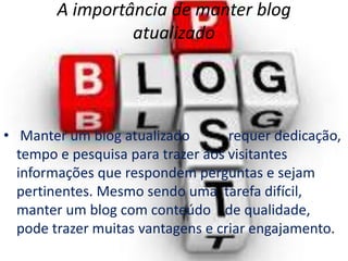 A importância de manter blog
atualizado
• Manter um blog atualizado requer dedicação,
tempo e pesquisa para trazer aos visitantes
informações que respondem perguntas e sejam
pertinentes. Mesmo sendo uma tarefa difícil,
manter um blog com conteúdo de qualidade,
pode trazer muitas vantagens e criar engajamento.
 