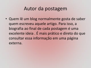 Autor da postagem
• Quem lê um blog normalmente gosta de saber
quem escreveu aquele artigo. Para isso, a
biografia ao final de cada postagem é uma
excelente ideia . É mais prático e direto do que
consultar essa informação em uma página
externa.
 