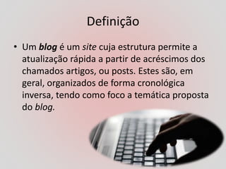 Definição
• Um blog é um site cuja estrutura permite a
atualização rápida a partir de acréscimos dos
chamados artigos, ou posts. Estes são, em
geral, organizados de forma cronológica
inversa, tendo como foco a temática proposta
do blog.
 