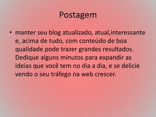 Postagem
• manter seu blog atualizado, atual,interessante
e, acima de tudo, com conteúdo de boa
qualidade pode trazer grandes resultados.
Dedique alguns minutos para expandir as
ideias que você tem no dia a dia, e se delicie
vendo o seu tráfego na web crescer.
 
