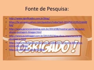 Fonte de Pesquisa:
• http://www.significados.com.br/blog/
• https://br.answers.yahoo.com/question/index?qid=20120414195214AAfr
RAZ
• http://www.gerenciandoblog.com.br/2013/08/mostrar-perfil-do-autor-
abaixo-postagem-blogger.html
• http://www.guiablogger.com.br/2013/02/blog-dicas-importancia-de-
atualizar-o.html
• http://www.tecnologiaoutonal.com.br/2009/07/17/qual-a-diferenca-
entre-site-e-blog/
• http://pt.wikipedia.org/wiki/Blog
 