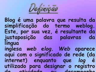 Blog é uma palavra que resulta da
simplificação do termo weblog.
Este, por sua vez, é resultante da
justaposição das palavras da
língua
inglesa web elog. Web aparece
aqui com o significado de rede (da
internet) enquanto que log é
utilizado para designar o registro
 