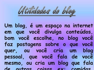 Um blog, é um espaço na internet
em que você divulga conteúdos,
bom você escolhe, no blog você
faz postagens sobre o que você
quer, ou você cria um blog
pessoal, que você fala de você
mesmo, ou cria um blog que fala
 