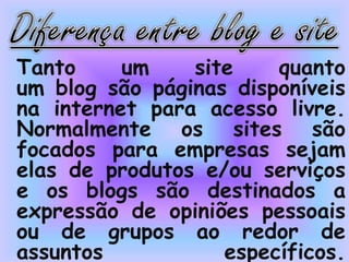 Tanto um site quanto
um blog são páginas disponíveis
na internet para acesso livre.
Normalmente os sites são
focados para empresas sejam
elas de produtos e/ou serviços
e os blogs são destinados a
expressão de opiniões pessoais
ou de grupos ao redor de
assuntos específicos.
 