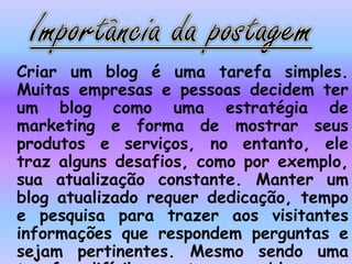 Criar um blog é uma tarefa simples.
Muitas empresas e pessoas decidem ter
um blog como uma estratégia de
marketing e forma de mostrar seus
produtos e serviços, no entanto, ele
traz alguns desafios, como por exemplo,
sua atualização constante. Manter um
blog atualizado requer dedicação, tempo
e pesquisa para trazer aos visitantes
informações que respondem perguntas e
sejam pertinentes. Mesmo sendo uma
 