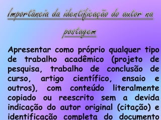 Apresentar como próprio qualquer tipo
de trabalho acadêmico (projeto de
pesquisa, trabalho de conclusão de
curso, artigo científico, ensaio e
outros), com conteúdo literalmente
copiado ou reescrito sem a devida
indicação do autor original (citação) e
identificação completa do documento
 