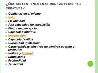 ¿QUÉ SUELEN TENER EN COMÚN LAS PERSONAS
CREATIVAS?
 Confianza en sí mismo
 Valor
 Flexibilidad
 Alta capacidad de asociación
 Finura de percepción
 Capacidad intuitiva
 Imaginación
 Capacidad crítica
 Curiosidad intelectual
 Características afectivas de sentirse querido y
protegido
 Soltura y libertad
 Entusiasmo
 Profundidad
 Tenacidad
 