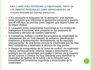 LAS CLAVES PARA POTENCIAR LA CREATIVIDAD, TANTO EN
LOS ÁMBITOS PERSONALES COMO EMPRESARIALES, SE
PUEDEN RESUMIR EN CUATRO ASPECTOS:
 1. Es necesario la búsqueda de "el elemento": ese aspecto,
tema, proyecto que interioriza la realización personal, y permite
que el individuo se perciba como "alguien que dejará huella" en
su etapa vitalicia.
 2. La pasión como componente transversal en los niveles de
Inteligencia Emocional, está presente en los procesos de
búsqueda y elección de nuestro "elemento".
 3. Constancia, trabajo y control: los procesos de creatividad se
caracterizan por un nivel elevado de esfuerzo, planificación,
reiteración y realimentación. Normalmente, se ha asociado -
erróneamente- de una forma unívoca la creatividad con "la idea
feliz" instantánea y destinada al alcance de muy pocos.
 4. Riesgo de extrapolarse de la "zona de confort": la creatividad
implica intrínsecamente valentía, riesgo y atrevimiento. La
analogía con los personajes principales o héroes de la mayoría
de los cuentos o cómics, es muy relevante para identificar la
necesidad de "salirse de la rutina y de lo cómodo" para
intensificar las conexiones cognitivas y emocionales de la
creatividad.
 