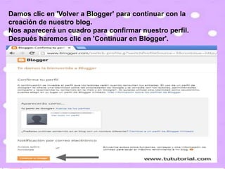 Damos clic en 'Volver a Blogger' para continuar con la
creación de nuestro blog.
Nos aparecerá un cuadro para confirmar nuestro perfil.
Después haremos clic en 'Continuar en Blogger'.
 