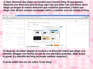 4.-Aquí tenemos que elegir un nombre para nuestro blog. El que gustes.
Después una dirección para tu blog, aquí hay que lidiar con que talvez otros
blogs ya tengan la misma dirección que nosotros queremos y habrá que
elegir otra. [Estos campos se pueden editar y cambiar una vez creado el blog.
Ya después de haber elegido el nombre y la dirección habrá que elegir una
plantilla, Blogger nos fácilita un par de sus plantillas gratuitas, elige la que
te guste. [La plantilla del blog se puede cambiar después.]
Cuando estés listo da clic sobre 'Crear blog'.
 