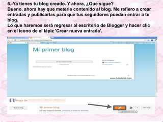 6.-Ya tienes tu blog creado. Y ahora, ¿Que sigue?
Bueno, ahora hay que meterle contenido al blog. Me refiero a crear
entradas y publicarlas para que tus seguidores puedan entrar a tu
blog.
Lo que haremos será regresar al escritorio de Blogger y hacer clic
en el icono de el lápiz 'Crear nueva entrada'.
 