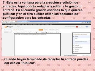 7.-Este es la ventana para la creación y edición de
entradas. Aquí podrás redactar y editar a tu gusto tu
entrada. En el cuadro grande escribes lo que quieres
publicar y en el otro cuadro están las opciones de
configuración para las entradas.
Cuando hayas terminado de redactar tu entrada puedas
dar clic en 'Publicar'.
 