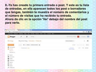 8.-Ya has creado tu primera entrada o post. Y este es tu lista
de entradas, en ella aparecen todos los post o borradores
que tengas, también te muestra el número de comentarios y
el número de visitas que ha recibido tu entrada.
Ahora da clic en la opción 'Ver' debajo del nombre del post
para verlo.
 