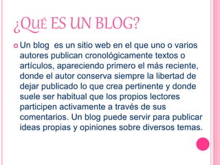 ¿QUÉ ES UN BLOG?
 Un blog es un sitio web en el que uno o varios
autores publican cronológicamente textos o
artículos, apareciendo primero el más reciente,
donde el autor conserva siempre la libertad de
dejar publicado lo que crea pertinente y donde
suele ser habitual que los propios lectores
participen activamente a través de sus
comentarios. Un blog puede servir para publicar
ideas propias y opiniones sobre diversos temas.
 