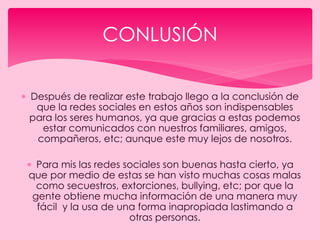  Después de realizar este trabajo llego a la conclusión de
que la redes sociales en estos años son indispensables
para los seres humanos, ya que gracias a estas podemos
estar comunicados con nuestros familiares, amigos,
compañeros, etc; aunque este muy lejos de nosotros.
 Para mis las redes sociales son buenas hasta cierto, ya
que por medio de estas se han visto muchas cosas malas
como secuestros, extorciones, bullying, etc; por que la
gente obtiene mucha información de una manera muy
fácil y la usa de una forma inapropiada lastimando a
otras personas.
CONLUSIÓN
 