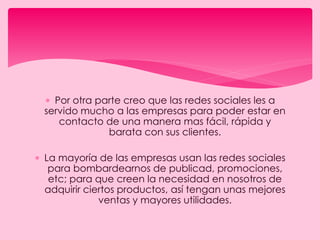 Por otra parte creo que las redes sociales les a
servido mucho a las empresas para poder estar en
contacto de una manera mas fácil, rápida y
barata con sus clientes.
 La mayoría de las empresas usan las redes sociales
para bombardearnos de publicad, promociones,
etc; para que creen la necesidad en nosotros de
adquirir ciertos productos, así tengan unas mejores
ventas y mayores utilidades.
 